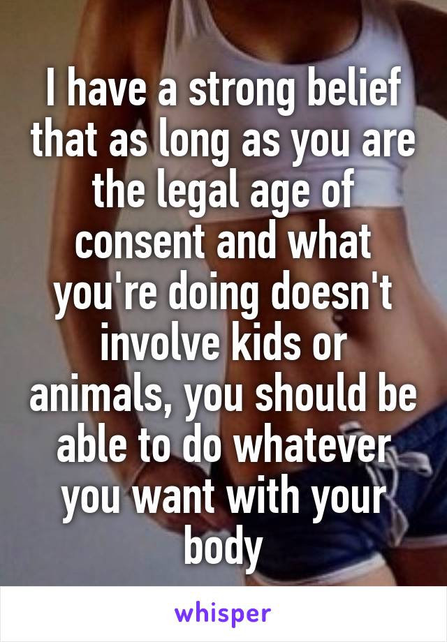 I have a strong belief that as long as you are the legal age of consent and what you're doing doesn't involve kids or animals, you should be able to do whatever you want with your body