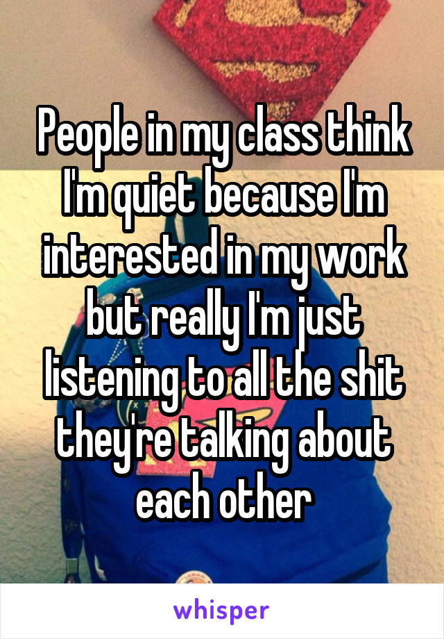 People in my class think I'm quiet because I'm interested in my work but really I'm just listening to all the shit they're talking about each other