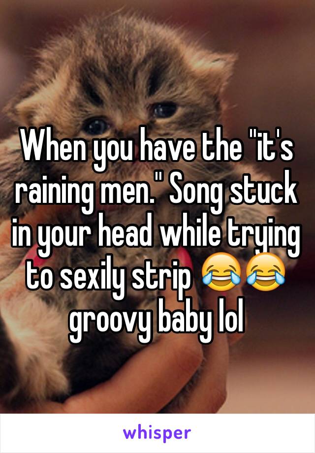 When you have the "it's raining men." Song stuck in your head while trying to sexily strip 😂😂groovy baby lol