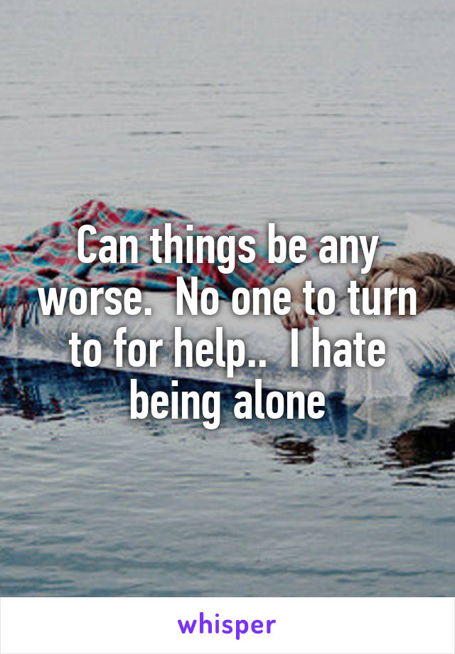 Can things be any worse.  No one to turn to for help..  I hate being alone