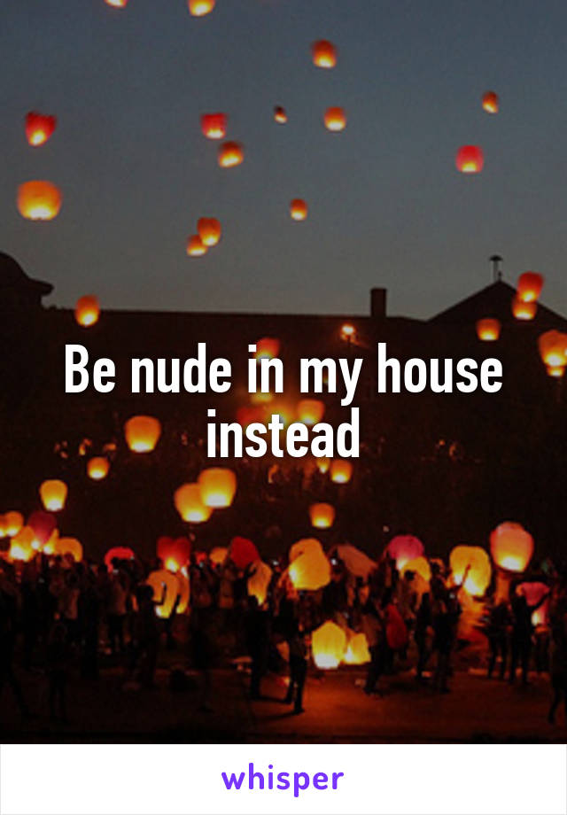 Be nude in my house instead