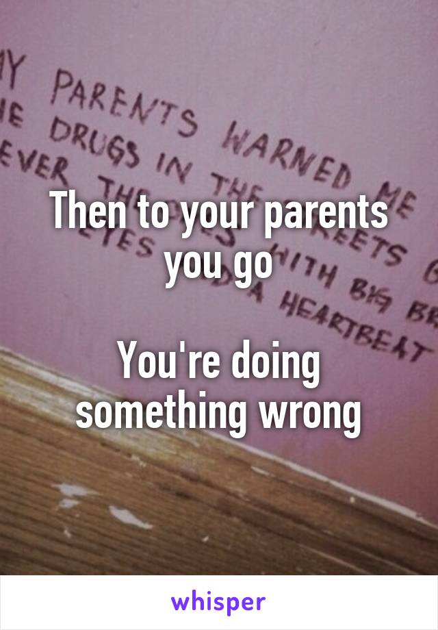 Then to your parents you go

You're doing something wrong