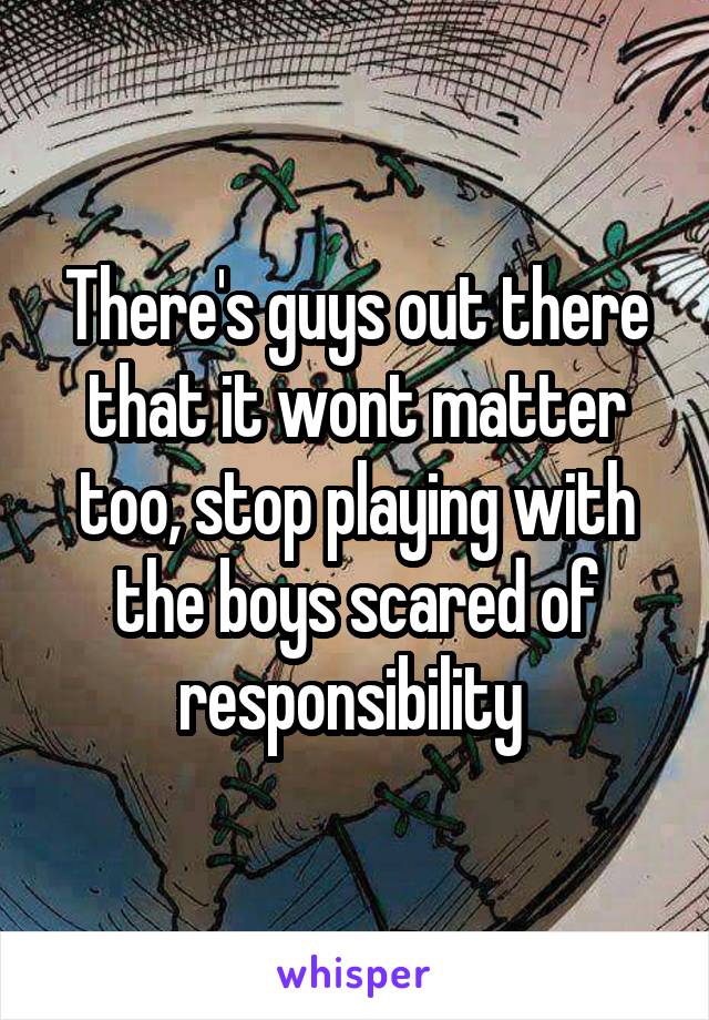 There's guys out there that it wont matter too, stop playing with the boys scared of responsibility 