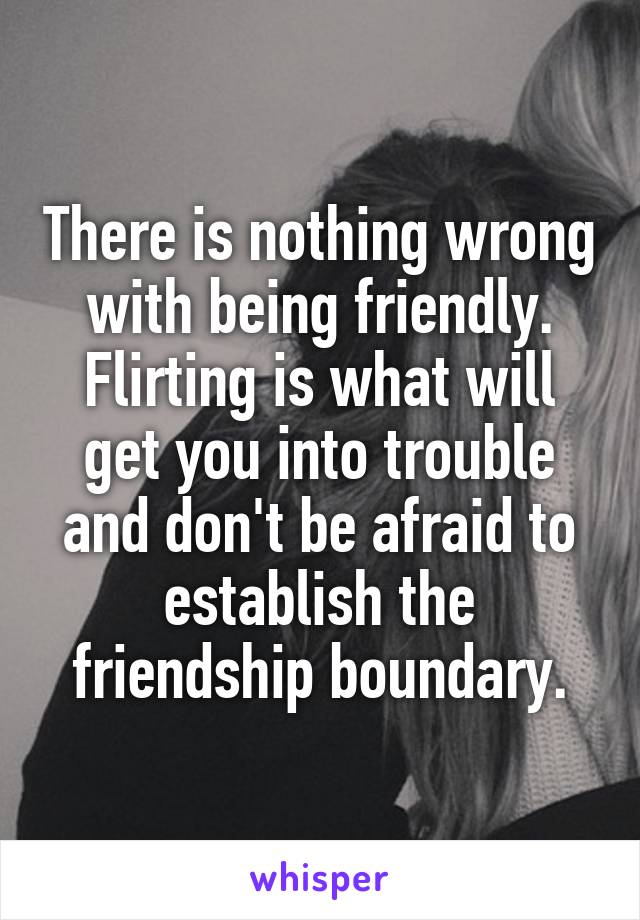 There is nothing wrong with being friendly. Flirting is what will get you into trouble and don't be afraid to establish the friendship boundary.