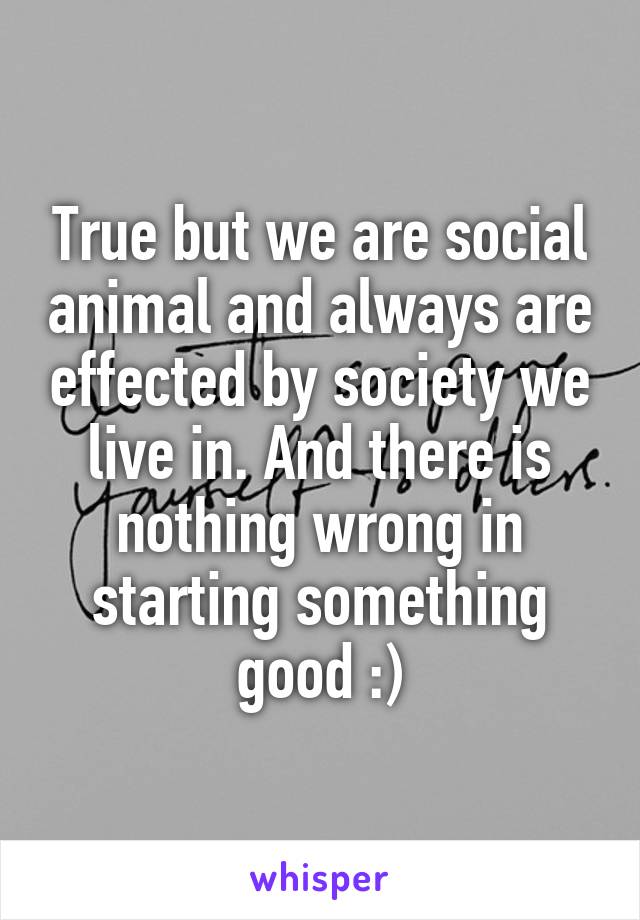 True but we are social animal and always are effected by society we live in. And there is nothing wrong in starting something good :)