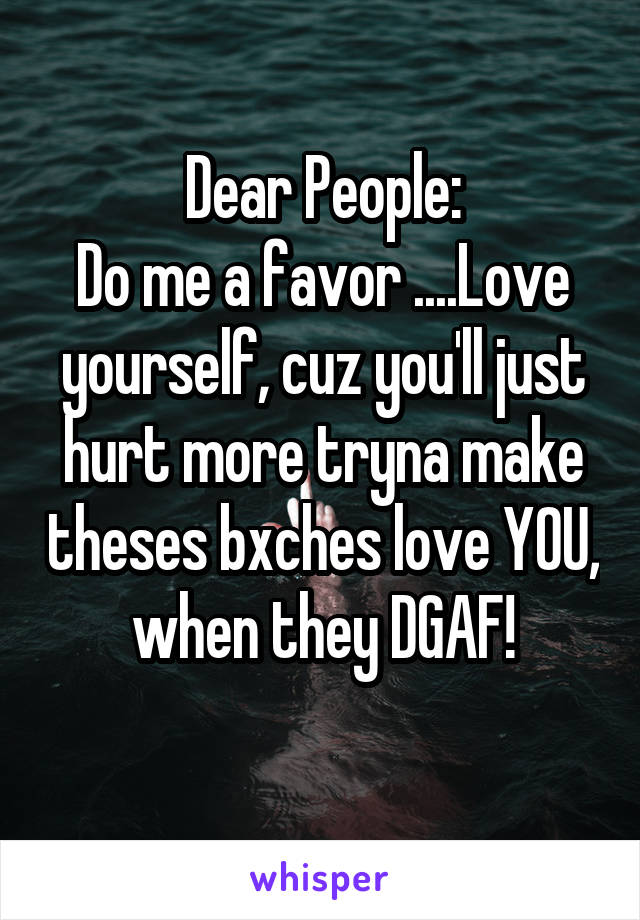 Dear People:
Do me a favor ....Love yourself, cuz you'll just hurt more tryna make theses bxches love YOU, when they DGAF!
