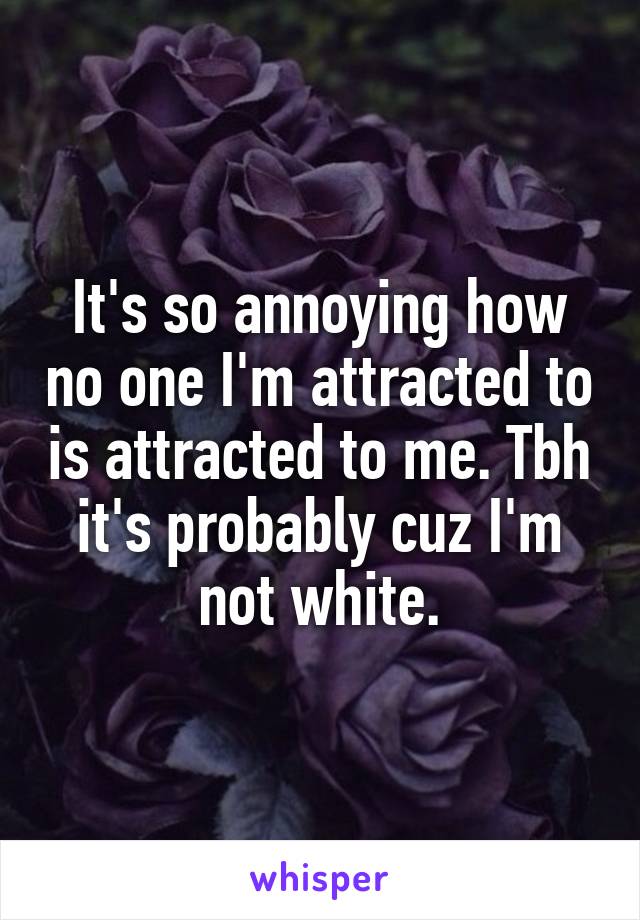 It's so annoying how no one I'm attracted to is attracted to me. Tbh it's probably cuz I'm not white.