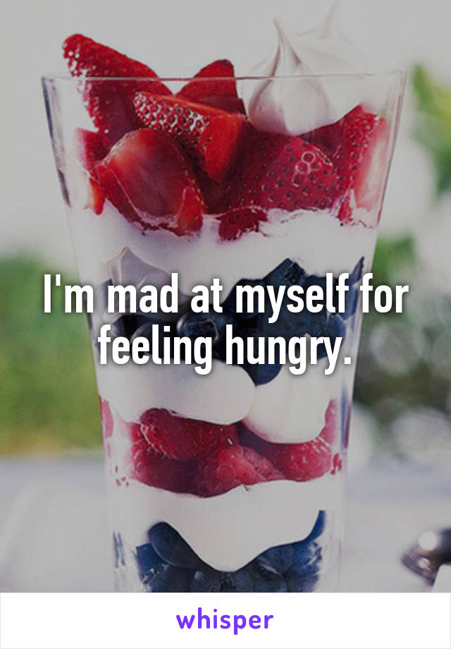 I'm mad at myself for feeling hungry.
