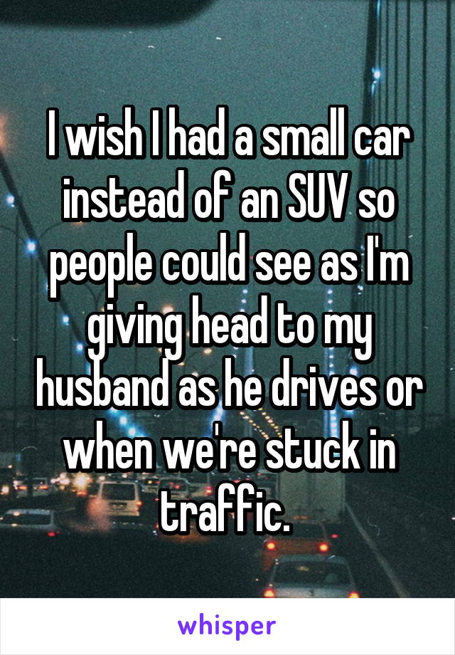 I wish I had a small car instead of an SUV so people could see as I'm giving head to my husband as he drives or when we're stuck in traffic. 