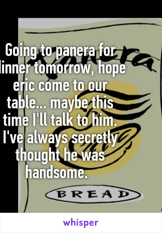 Going to panera for dinner tomorrow, hope eric come to our table... maybe this time I'll talk to him. I've always secretly thought he was handsome.  