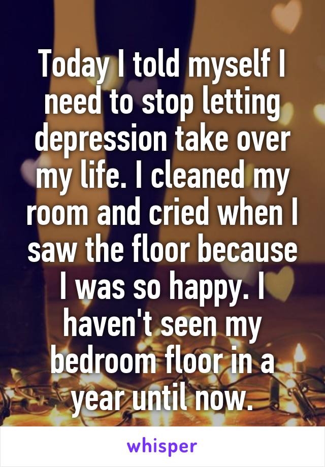 Today I told myself I need to stop letting depression take over my life. I cleaned my room and cried when I saw the floor because I was so happy. I haven't seen my bedroom floor in a year until now.