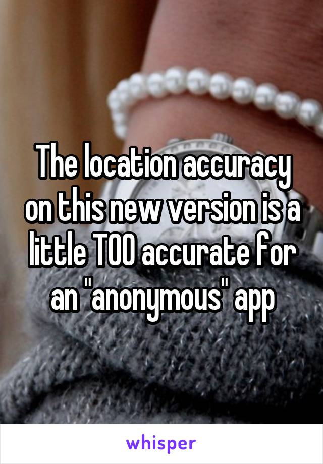 The location accuracy on this new version is a little TOO accurate for an "anonymous" app