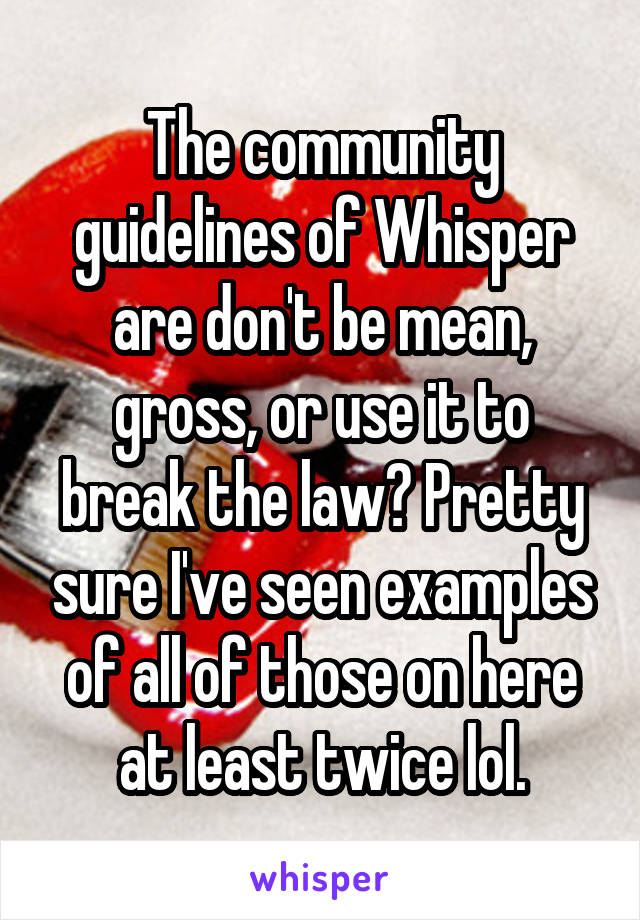 The community guidelines of Whisper are don't be mean, gross, or use it to break the law? Pretty sure I've seen examples of all of those on here at least twice lol.