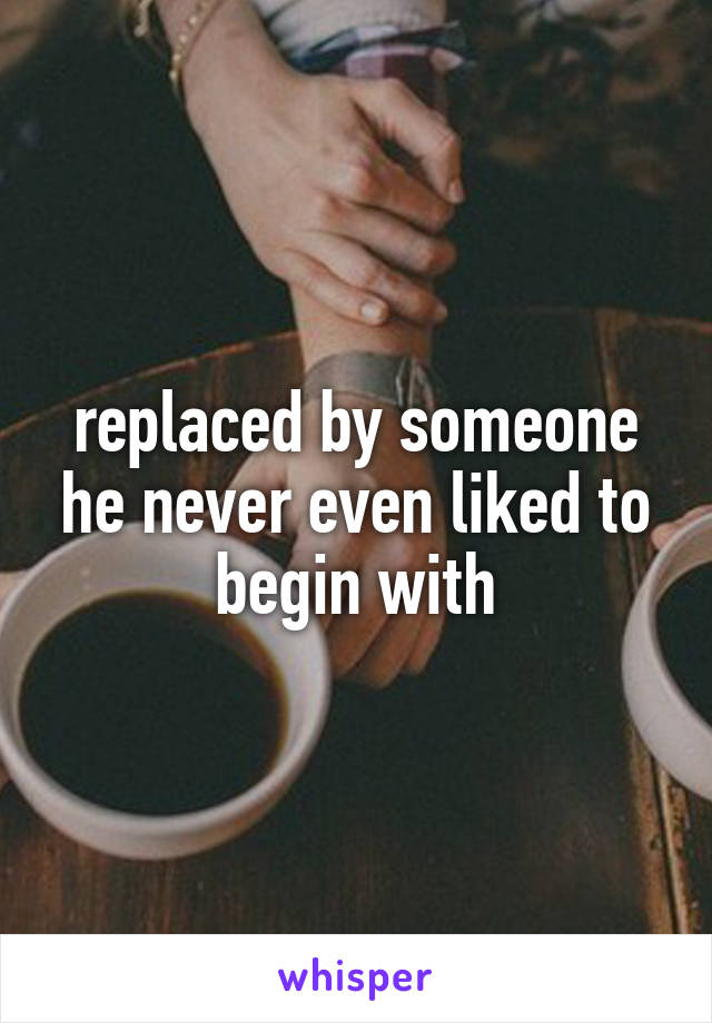 replaced by someone he never even liked to begin with