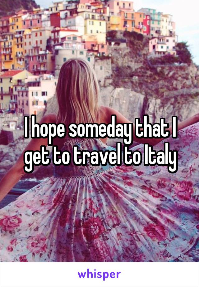 I hope someday that I get to travel to Italy