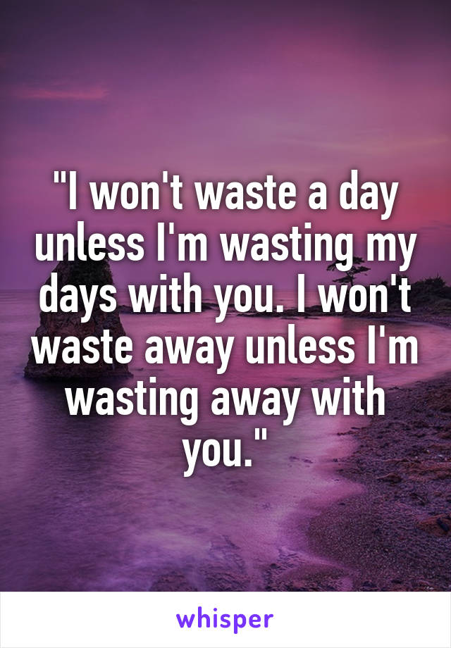 "I won't waste a day unless I'm wasting my days with you. I won't waste away unless I'm wasting away with you."