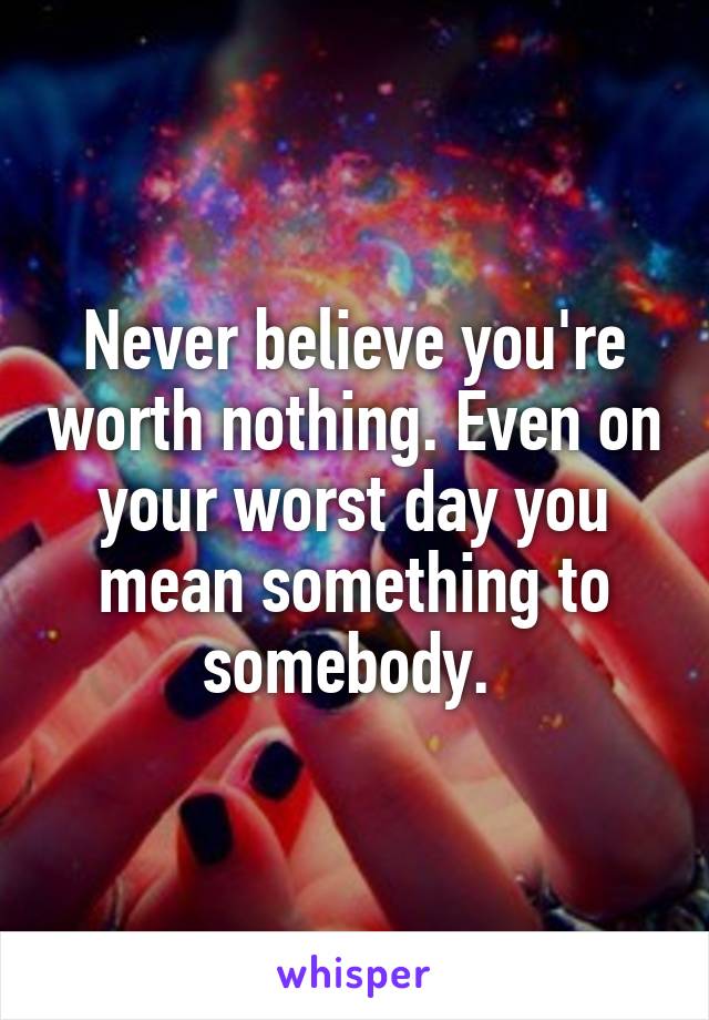 Never believe you're worth nothing. Even on your worst day you mean something to somebody. 