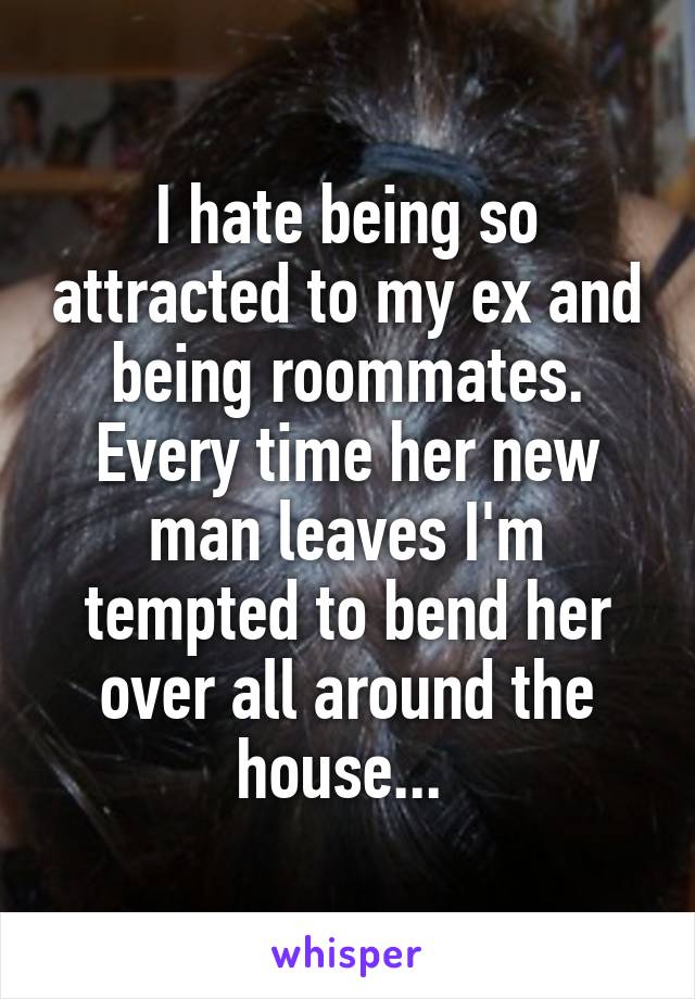 I hate being so attracted to my ex and being roommates. Every time her new man leaves I'm tempted to bend her over all around the house... 