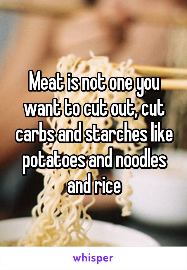 Meat is not one you want to cut out, cut carbs and starches like potatoes and noodles and rice