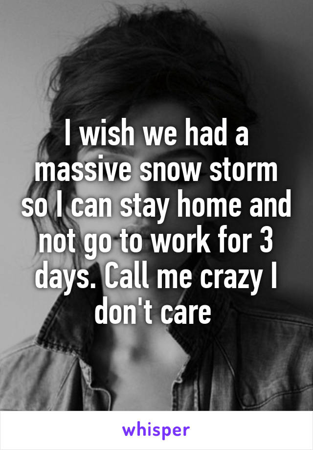 I wish we had a massive snow storm so I can stay home and not go to work for 3 days. Call me crazy I don't care 