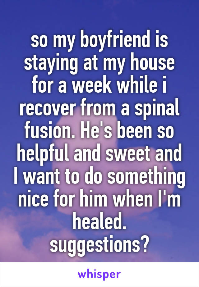so my boyfriend is staying at my house for a week while i recover from a spinal fusion. He's been so helpful and sweet and I want to do something nice for him when I'm healed.
suggestions?
