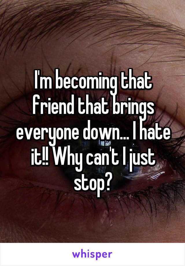 I'm becoming that friend that brings everyone down... I hate it!! Why can't I just stop?