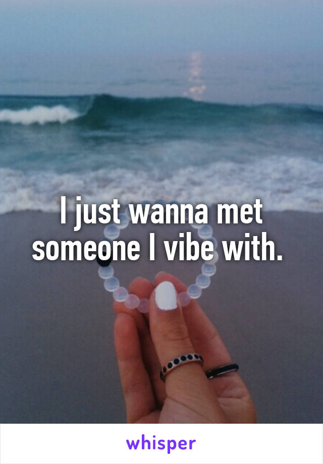 I just wanna met someone I vibe with. 