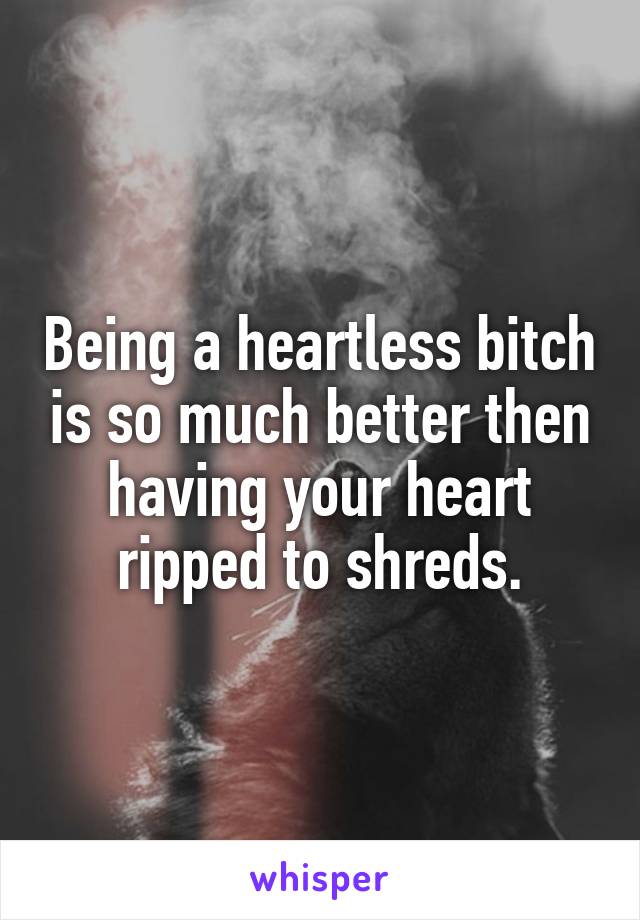 Being a heartless bitch is so much better then having your heart ripped to shreds.