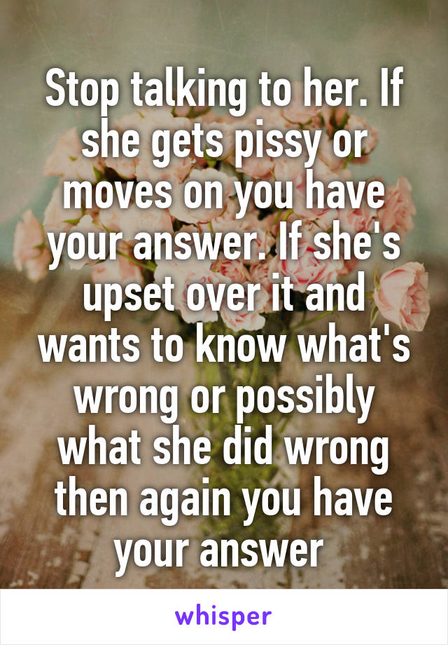Stop talking to her. If she gets pissy or moves on you have your answer. If she's upset over it and wants to know what's wrong or possibly what she did wrong then again you have your answer 