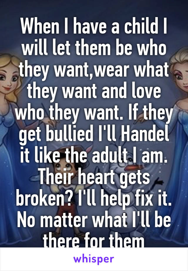 When I have a child I will let them be who they want,wear what they want and love who they want. If they get bullied I'll Handel it like the adult I am. Their heart gets broken? I'll help fix it. No matter what I'll be there for them