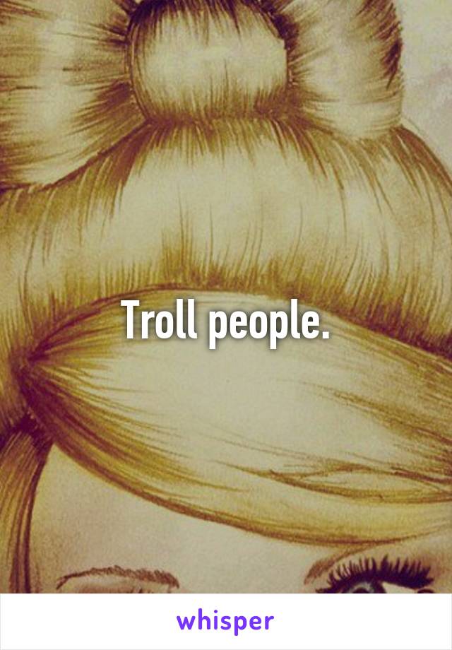 Troll people.