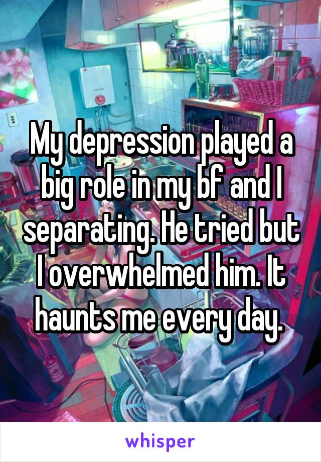 My depression played a big role in my bf and I separating. He tried but I overwhelmed him. It haunts me every day. 