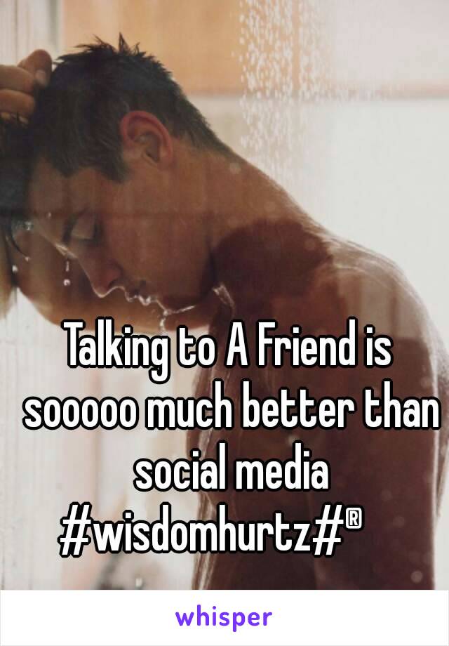 Talking to A Friend is sooooo much better than social media
#wisdomhurtz#®