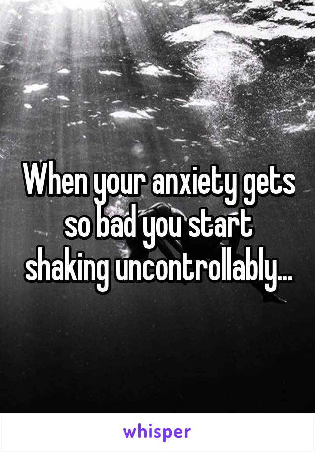 When your anxiety gets so bad you start shaking uncontrollably...