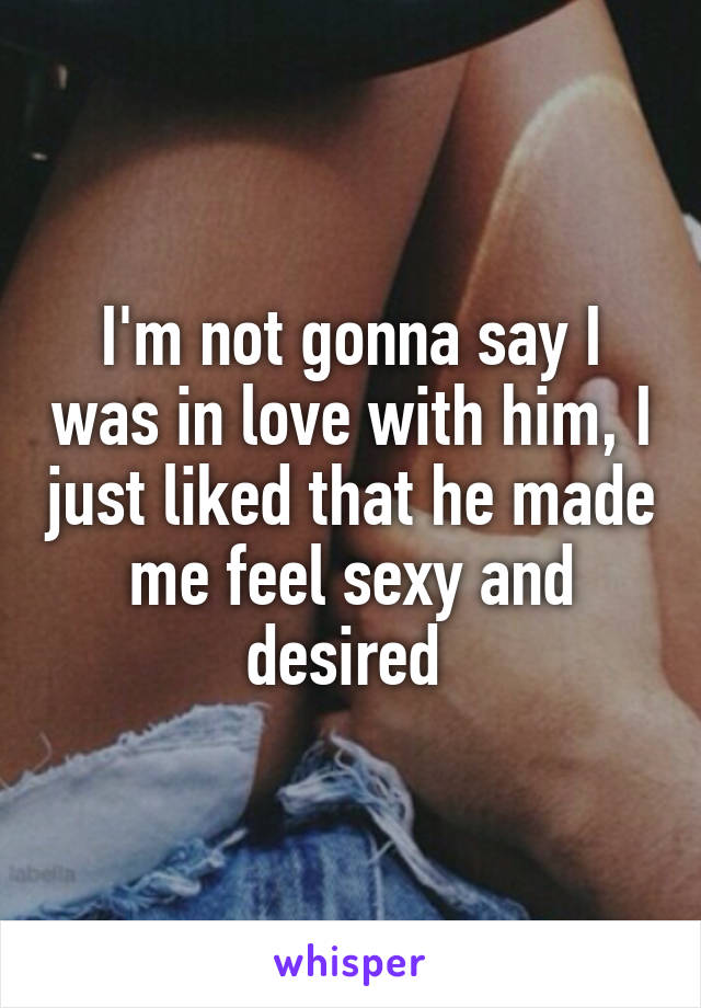 I'm not gonna say I was in love with him, I just liked that he made me feel sexy and desired 