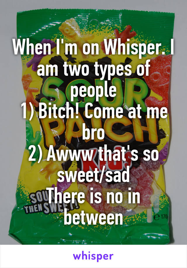 When I'm on Whisper. I am two types of people
1) Bitch! Come at me bro
2) Awww that's so sweet/sad
There is no in between