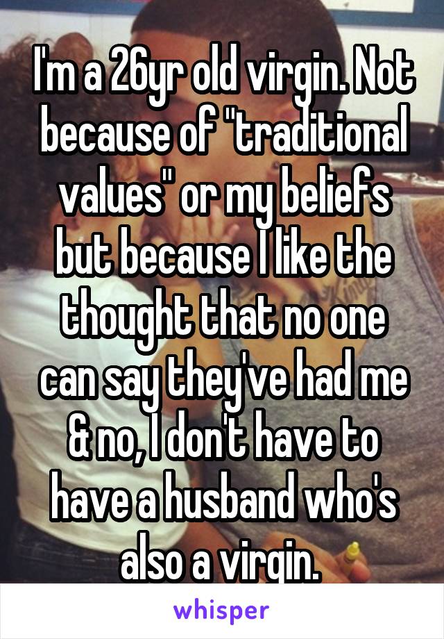I'm a 26yr old virgin. Not because of "traditional values" or my beliefs but because I like the thought that no one can say they've had me & no, I don't have to have a husband who's also a virgin. 
