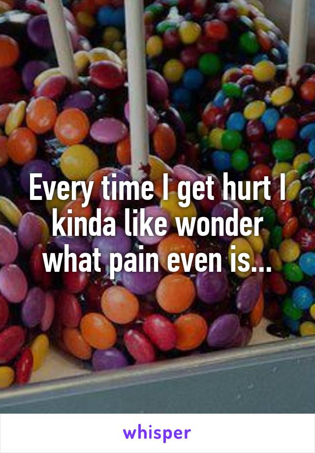Every time I get hurt I kinda like wonder what pain even is...