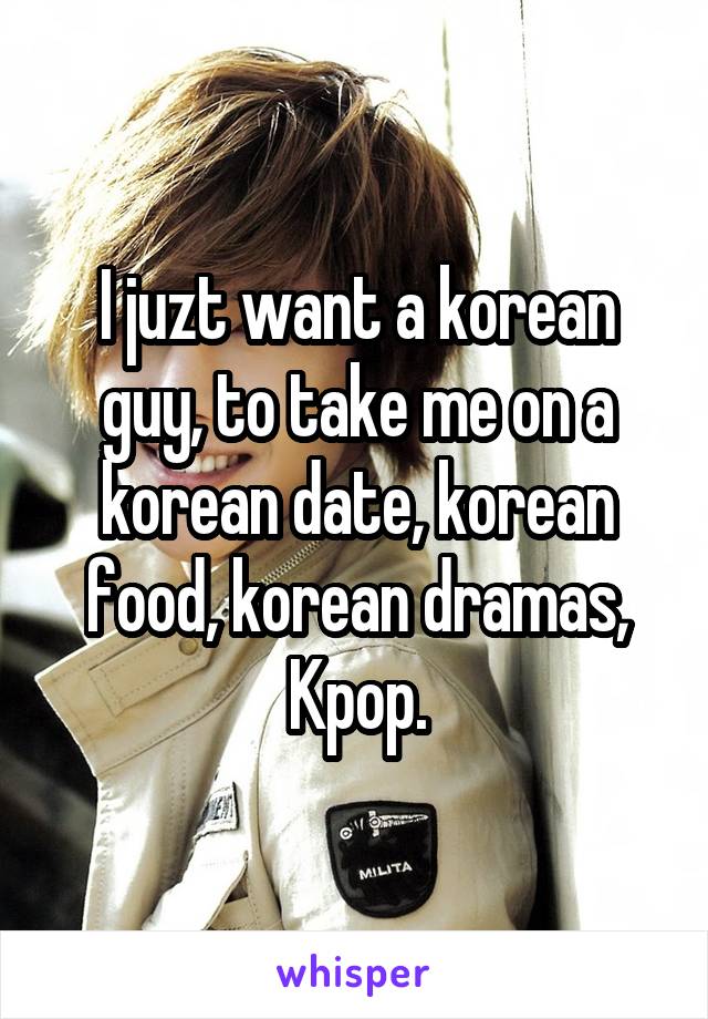 I juzt want a korean guy, to take me on a korean date, korean food, korean dramas, Kpop.