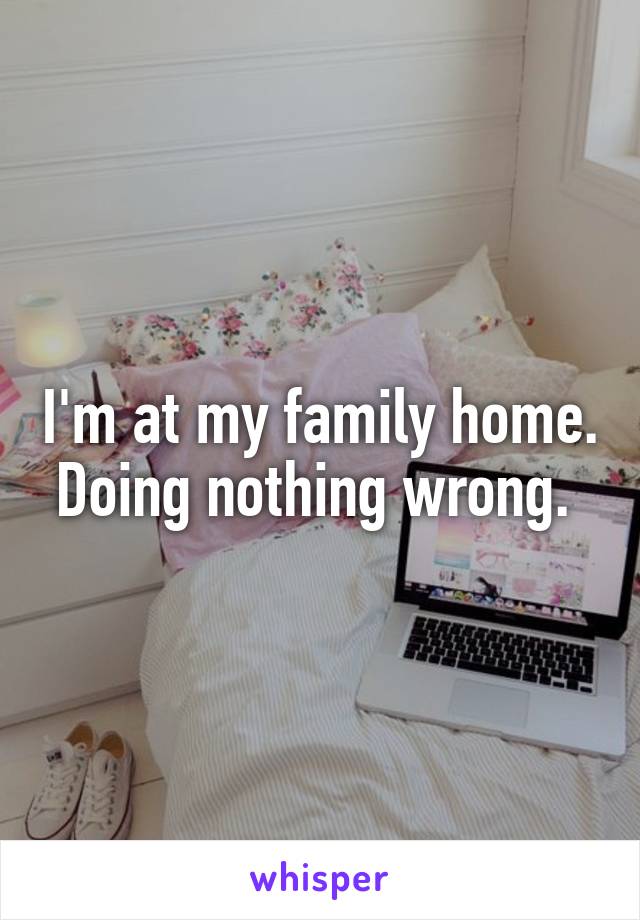 I'm at my family home. Doing nothing wrong. 