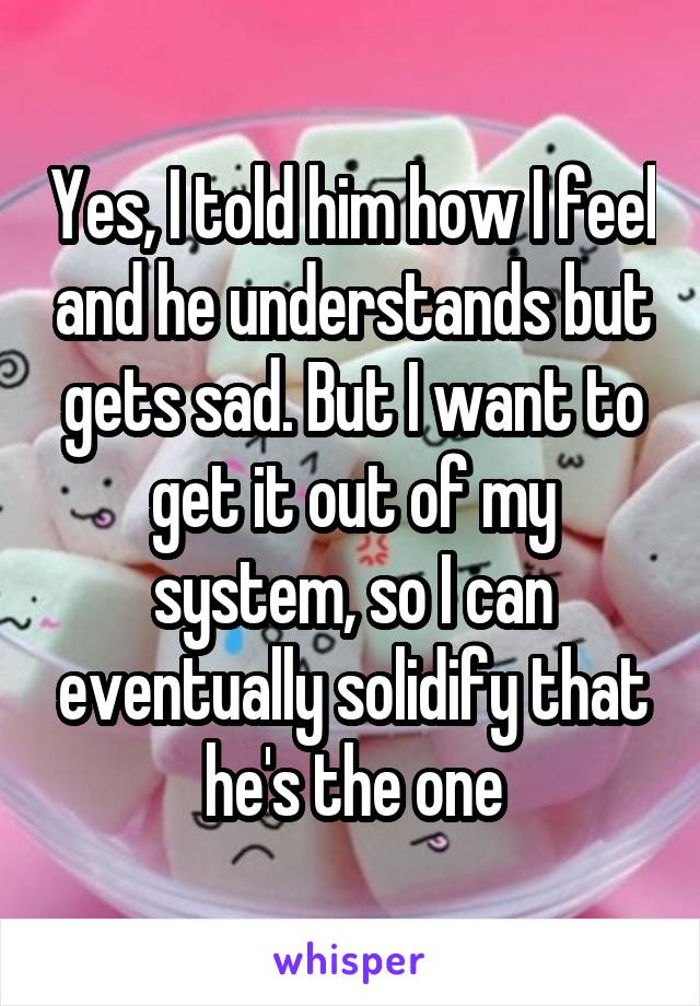 Yes, I told him how I feel and he understands but gets sad. But I want to get it out of my system, so I can eventually solidify that he's the one