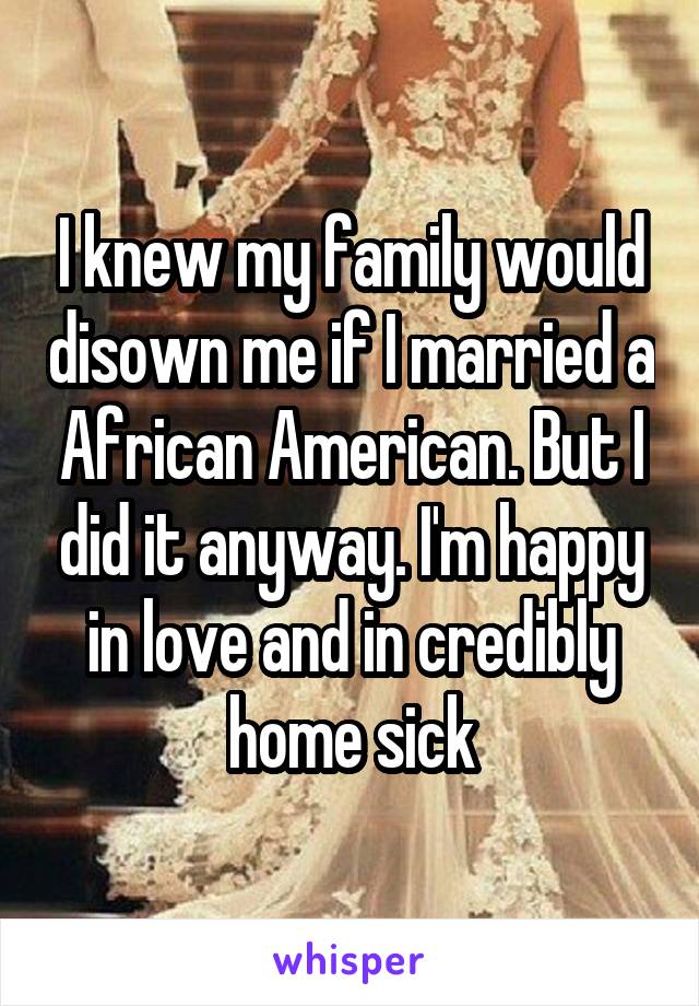 I knew my family would disown me if I married a African American. But I did it anyway. I'm happy in love and in credibly home sick