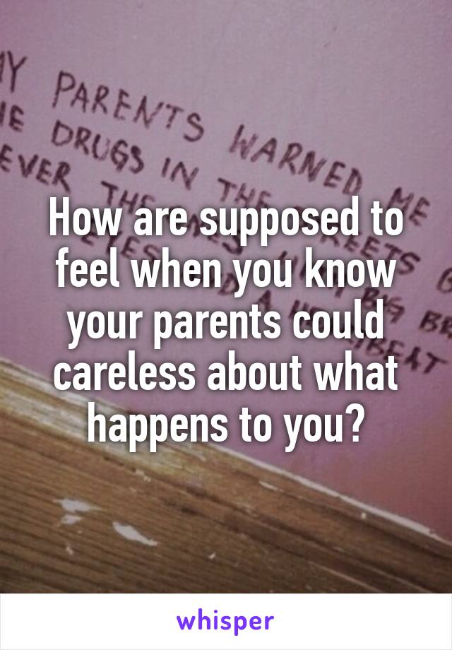 How are supposed to feel when you know your parents could careless about what happens to you?
