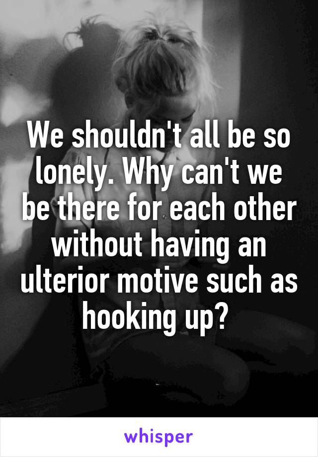 We shouldn't all be so lonely. Why can't we be there for each other without having an ulterior motive such as hooking up? 