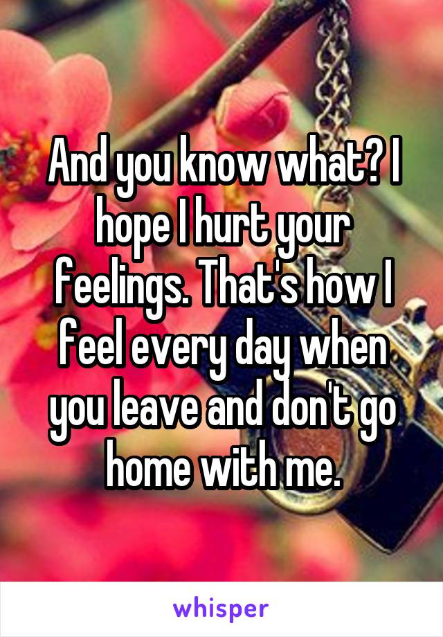 And you know what? I hope I hurt your feelings. That's how I feel every day when you leave and don't go home with me.