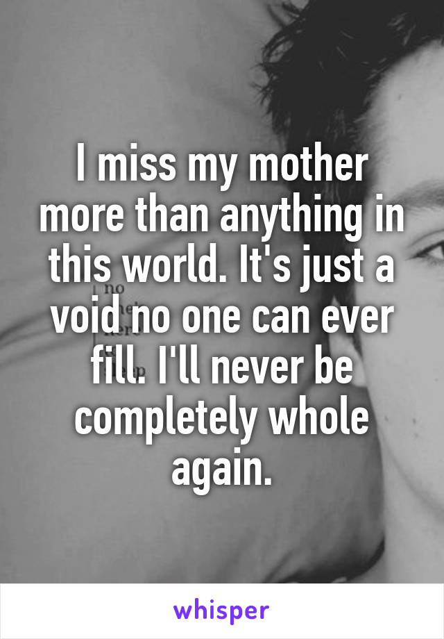 I miss my mother more than anything in this world. It's just a void no one can ever fill. I'll never be completely whole again.
