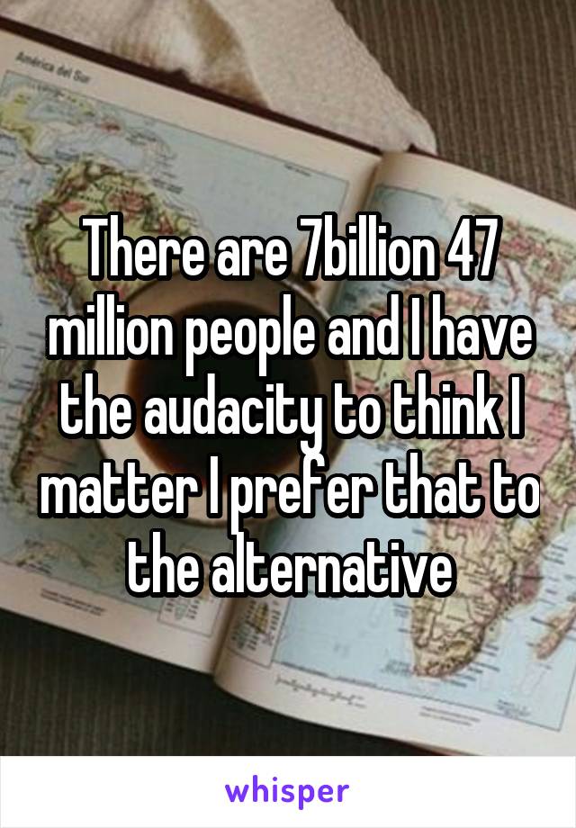 There are 7billion 47 million people and I have the audacity to think I matter I prefer that to the alternative