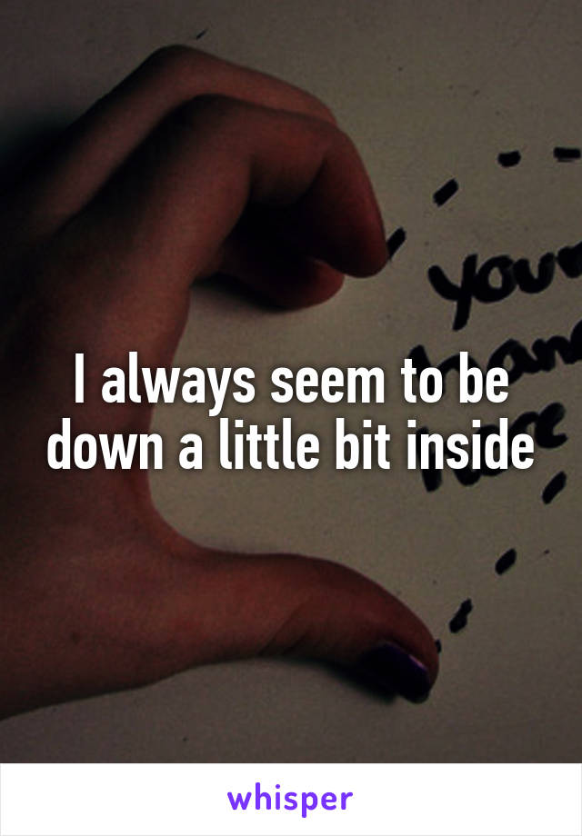 I always seem to be down a little bit inside