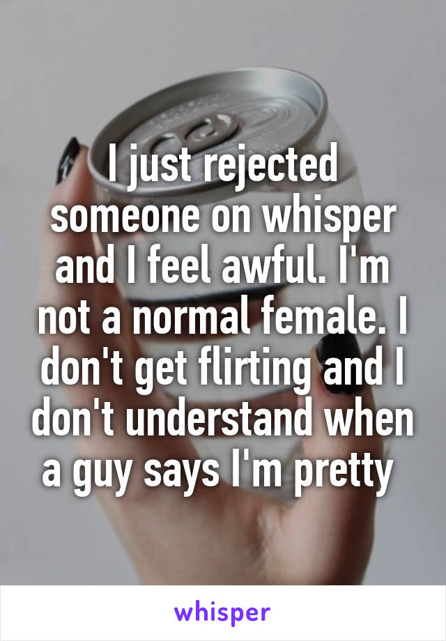 I just rejected someone on whisper and I feel awful. I'm not a normal female. I don't get flirting and I don't understand when a guy says I'm pretty 