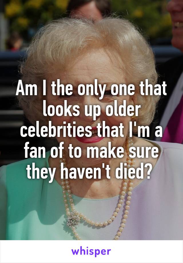 Am I the only one that looks up older celebrities that I'm a fan of to make sure they haven't died? 